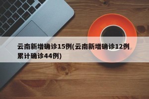 云南新增确诊15例(云南新增确诊12例 累计确诊44例)