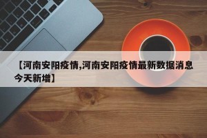 【河南安阳疫情,河南安阳疫情最新数据消息今天新增】