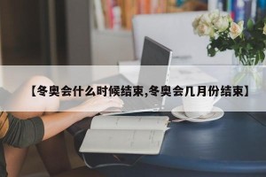 【冬奥会什么时候结束,冬奥会几月份结束】