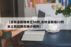 【吉林省新增本土54例,吉林省新增13例本土新冠肺炎确诊病例】