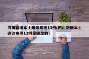 四川新增本土确诊病例13例(四川新增本土确诊病例13例是哪里的)