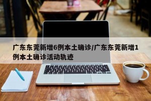 广东东莞新增6例本土确诊/广东东莞新增1例本土确诊活动轨迹