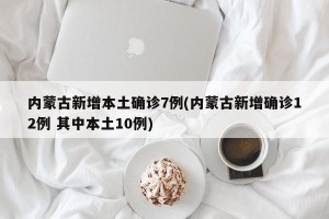 内蒙古新增本土确诊7例(内蒙古新增确诊12例 其中本土10例)