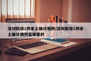 深圳新增1例本土确诊病例/深圳新增1例本土确诊病例是哪里的