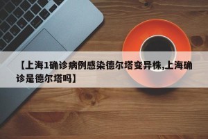 【上海1确诊病例感染德尔塔变异株,上海确诊是德尔塔吗】