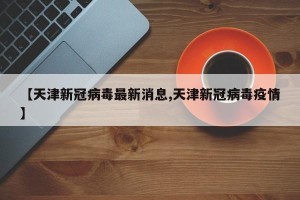 【天津新冠病毒最新消息,天津新冠病毒疫情】