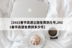 【2021春节高速公路免费到几号,2021春节高速免费到多少号】