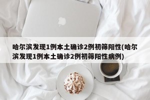 哈尔滨发现1例本土确诊2例初筛阳性(哈尔滨发现1例本土确诊2例初筛阳性病例)