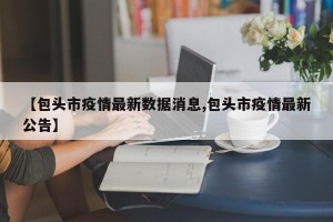 【包头市疫情最新数据消息,包头市疫情最新公告】