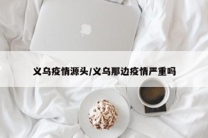 义乌疫情源头/义乌那边疫情严重吗