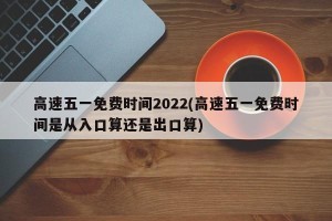 高速五一免费时间2022(高速五一免费时间是从入口算还是出口算)