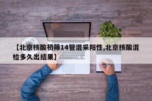 【北京核酸初筛14管混采阳性,北京核酸混检多久出结果】