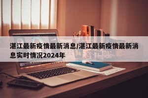 湛江最新疫情最新消息/湛江最新疫情最新消息实时情况2024年