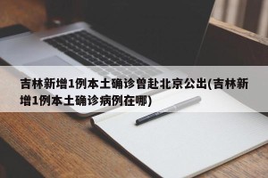 吉林新增1例本土确诊曾赴北京公出(吉林新增1例本土确诊病例在哪)
