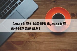 【2021东莞封城最新消息,2021东莞疫情封路最新消息】