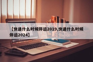 【快递什么时候停运2019,快递什么时候停运2024】