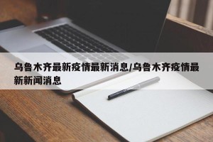 乌鲁木齐最新疫情最新消息/乌鲁木齐疫情最新新闻消息