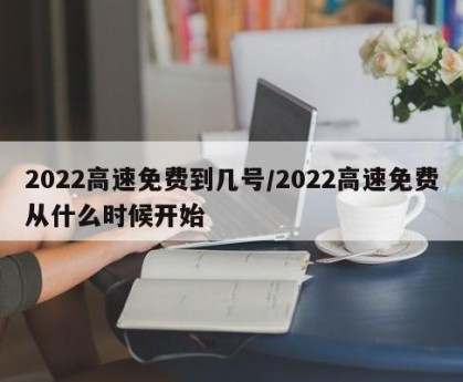 2022高速免费到几号/2022高速免费从什么时候开始