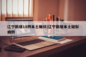 辽宁新增18例本土确诊/辽宁新增本土疑似病例
