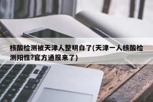 核酸检测被天津人整明白了(天津一人核酸检测阳性?官方通报来了)