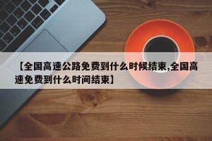 【全国高速公路免费到什么时候结束,全国高速免费到什么时间结束】