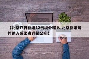 【北京昨日新增12例境外输入,北京新增境外输入感染者详情公布】