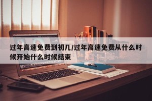 过年高速免费到初几/过年高速免费从什么时候开始什么时候结束