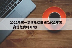 2022年五一高速免费时间(2022年五一高速免费时间段)