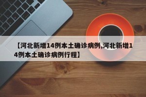 【河北新增14例本土确诊病例,河北新增14例本土确诊病例行程】