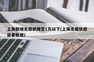 上海新增无症状降至1万以下(上海无症状感染者轨迹)