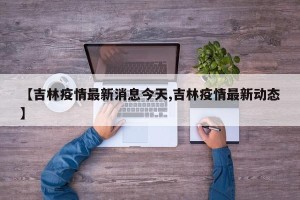 【吉林疫情最新消息今天,吉林疫情最新动态】
