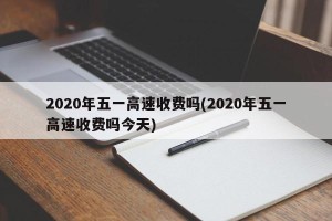 2020年五一高速收费吗(2020年五一高速收费吗今天)