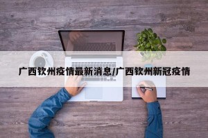 广西钦州疫情最新消息/广西钦州新冠疫情