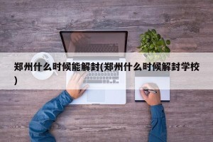 郑州什么时候能解封(郑州什么时候解封学校)