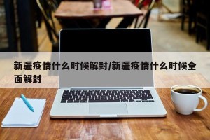 新疆疫情什么时候解封/新疆疫情什么时候全面解封