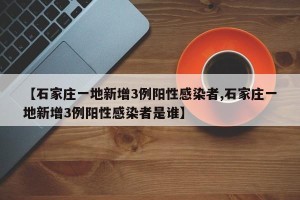 【石家庄一地新增3例阳性感染者,石家庄一地新增3例阳性感染者是谁】