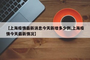 【上海疫情最新消息今天新增多少例,上海疫情今天最新情况】