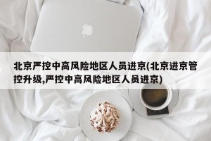 北京严控中高风险地区人员进京(北京进京管控升级,严控中高风险地区人员进京)