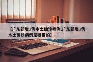【广东新增1例本土确诊病例,广东新增1例本土确诊病例是哪里的】