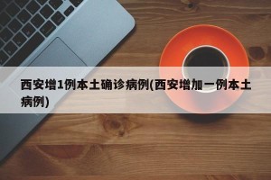 西安增1例本土确诊病例(西安增加一例本土病例)
