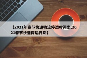 【2021年春节快递物流停运时间表,2021春节快递停运日期】