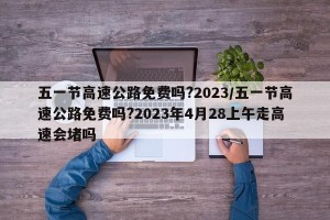 五一节高速公路免费吗?2023/五一节高速公路免费吗?2023年4月28上午走高速会堵吗