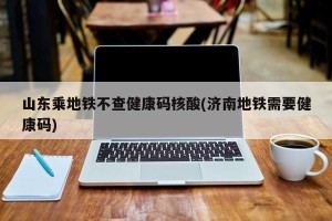 山东乘地铁不查健康码核酸(济南地铁需要健康码)