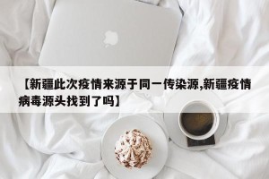 【新疆此次疫情来源于同一传染源,新疆疫情病毒源头找到了吗】