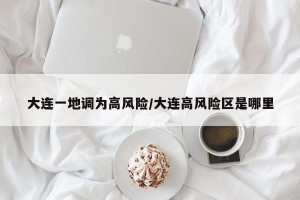 大连一地调为高风险/大连高风险区是哪里