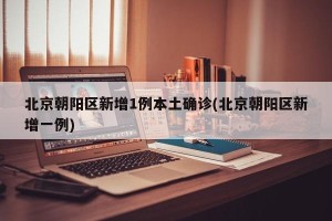 北京朝阳区新增1例本土确诊(北京朝阳区新增一例)