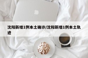 沈阳新增1例本土确诊/沈阳新增1例本土轨迹