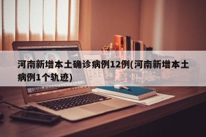 河南新增本土确诊病例12例(河南新增本土病例1个轨迹)
