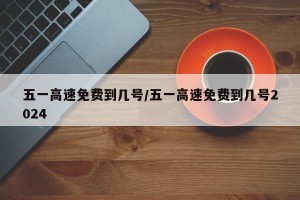 五一高速免费到几号/五一高速免费到几号2024