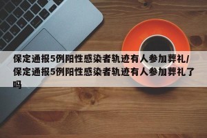 保定通报5例阳性感染者轨迹有人参加葬礼/保定通报5例阳性感染者轨迹有人参加葬礼了吗